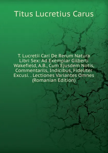 Обложка книги T. Lucretii Cari De Rerum Natura Libri Sex: Ad Exemplar Gilberti Wakefield, A.B., Cum Ejusdem Notis, Commentarils, Indicibus, Fideliter Excusi. . Lectiones Variantes Omnes (Romanian Edition), Titus Lucretius Carus