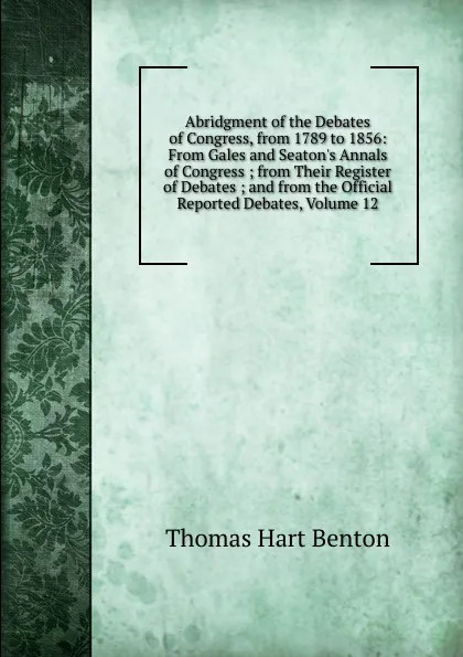 Обложка книги Abridgment of the Debates of Congress, from 1789 to 1856: From Gales and Seaton.s Annals of Congress ; from Their Register of Debates ; and from the Official Reported Debates, Volume 12, Benton Thomas Hart