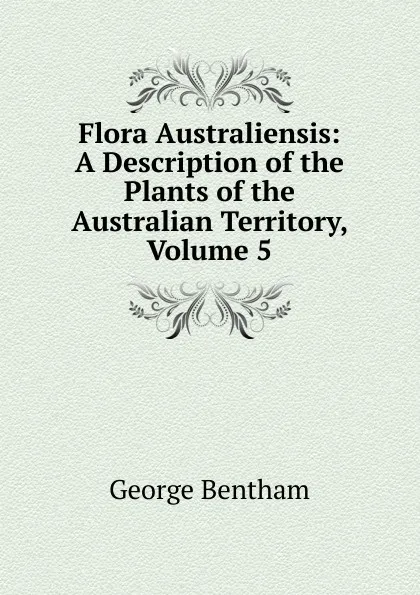 Обложка книги Flora Australiensis: A Description of the Plants of the Australian Territory, Volume 5, George Bentham