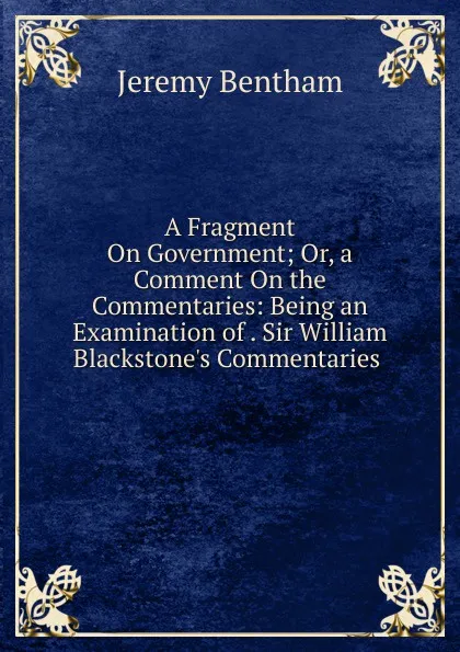 Обложка книги A Fragment On Government; Or, a Comment On the Commentaries: Being an Examination of . Sir William Blackstone.s Commentaries ., Jeremy Bentham