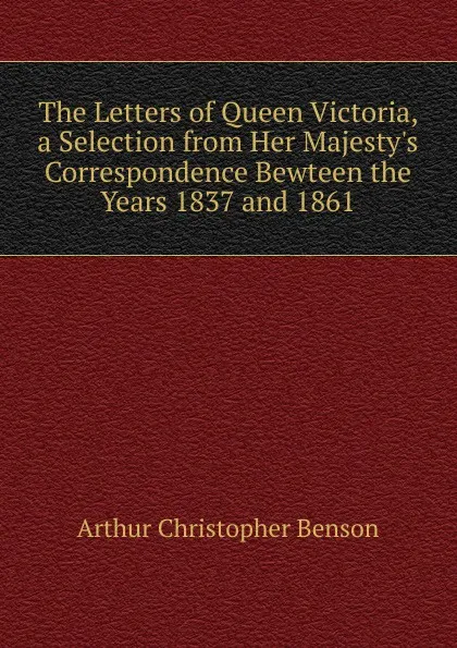 Обложка книги The Letters of Queen Victoria, a Selection from Her Majesty.s Correspondence Bewteen the Years 1837 and 1861, Arthur Christopher Benson