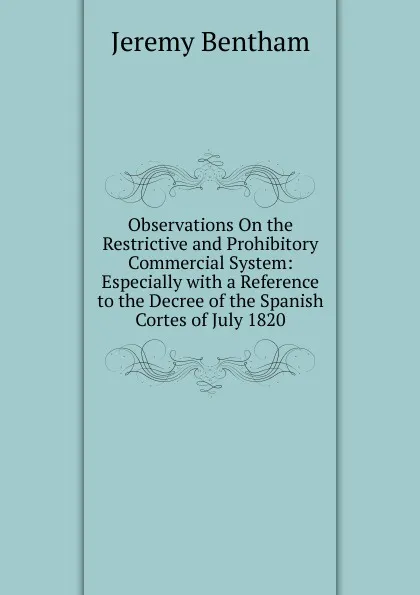 Обложка книги Observations On the Restrictive and Prohibitory Commercial System: Especially with a Reference to the Decree of the Spanish Cortes of July 1820, Jeremy Bentham