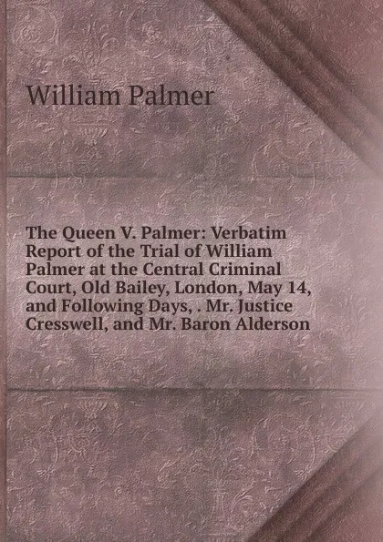 Обложка книги The Queen V. Palmer: Verbatim Report of the Trial of William Palmer at the Central Criminal Court, Old Bailey, London, May 14, and Following Days, . Mr. Justice Cresswell, and Mr. Baron Alderson, William Palmer