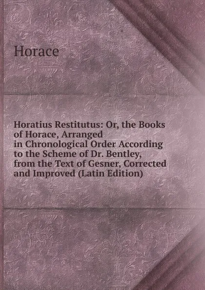 Обложка книги Horatius Restitutus: Or, the Books of Horace, Arranged in Chronological Order According to the Scheme of Dr. Bentley, from the Text of Gesner, Corrected and Improved (Latin Edition), Horace Horace