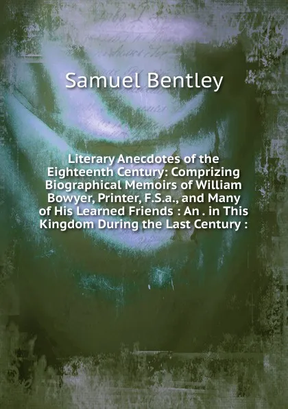 Обложка книги Literary Anecdotes of the Eighteenth Century: Comprizing Biographical Memoirs of William Bowyer, Printer, F.S.a., and Many of His Learned Friends : An . in This Kingdom During the Last Century :, Samuel Bentley