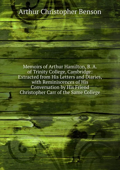 Обложка книги Memoirs of Arthur Hamilton, B. A. of Trinity College, Cambridge: Extracted from His Letters and Diaries, with Reminiscences of His Conversation by His Friend Christopher Carr of the Same College, Arthur Christopher Benson