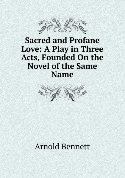 Обложка книги Sacred and Profane Love: A Play in Three Acts, Founded On the Novel of the Same Name, E. A. Bennett