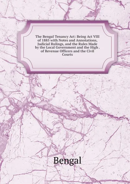 Обложка книги The Bengal Tenancy Act: Being Act VIII of 1885 with Notes and Annotations, Judicial Rulings, and the Rules Made by the Local Government and the High . of Revenue Officers and the Civil Courts, Bengal