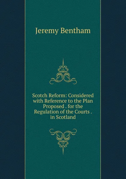 Обложка книги Scotch Reform: Considered with Reference to the Plan Proposed . for the Regulation of the Courts . in Scotland, Jeremy Bentham