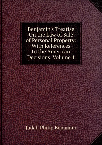 Обложка книги Benjamin.s Treatise On the Law of Sale of Personal Property: With References to the American Decisions, Volume 1, Judah Philip Benjamin