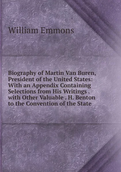 Обложка книги Biography of Martin Van Buren, President of the United States: With an Appendix Containing Selections from His Writings . with Other Valuable . H. Benton to the Convention of the State, William Emmons