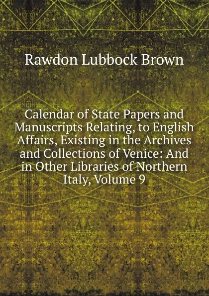 Обложка книги Calendar of State Papers and Manuscripts Relating, to English Affairs, Existing in the Archives and Collections of Venice: And in Other Libraries of Northern Italy, Volume 9, Rawdon Lubbock Brown