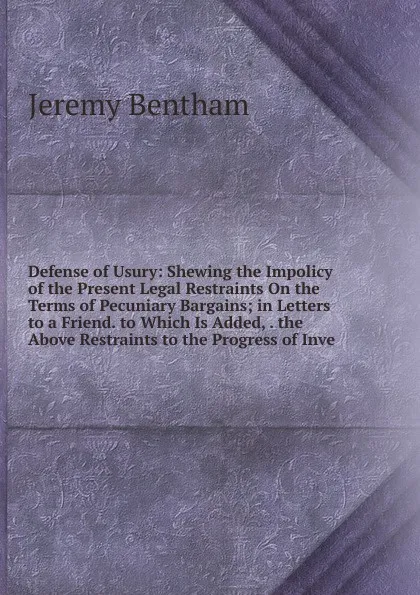 Обложка книги Defense of Usury: Shewing the Impolicy of the Present Legal Restraints On the Terms of Pecuniary Bargains; in Letters to a Friend. to Which Is Added, . the Above Restraints to the Progress of Inve, Jeremy Bentham