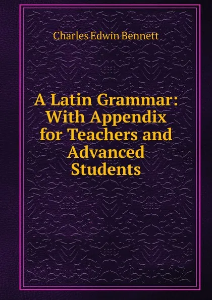 Обложка книги A Latin Grammar: With Appendix for Teachers and Advanced Students, Charles Edwin Bennett