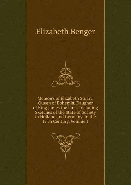Обложка книги Memoirs of Elizabeth Stuart: Queen of Bohemia, Daugher of King James the First. Including Sketches of the State of Society in Holland and Germany, in the 17Th Century, Volume 1, Elizabeth Benger