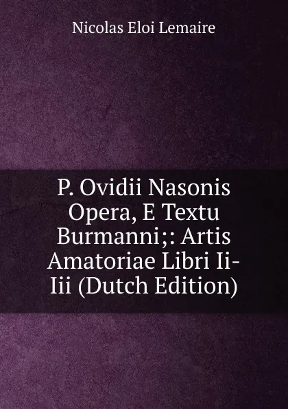 Обложка книги P. Ovidii Nasonis Opera, E Textu Burmanni;: Artis Amatoriae Libri Ii-Iii (Dutch Edition), Nicolas Eloi Lemaire