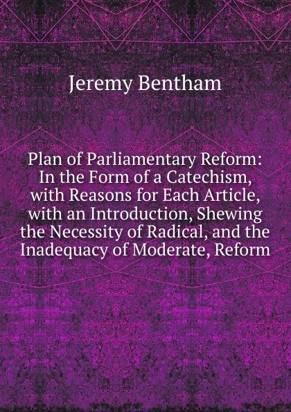 Обложка книги Plan of Parliamentary Reform: In the Form of a Catechism, with Reasons for Each Article, with an Introduction, Shewing the Necessity of Radical, and the Inadequacy of Moderate, Reform, Jeremy Bentham