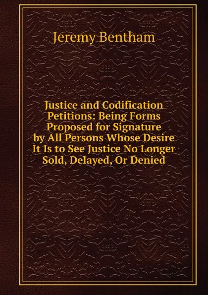 Обложка книги Justice and Codification Petitions: Being Forms Proposed for Signature by All Persons Whose Desire It Is to See Justice No Longer Sold, Delayed, Or Denied, Jeremy Bentham