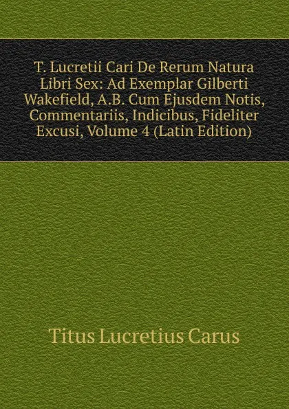 Обложка книги T. Lucretii Cari De Rerum Natura Libri Sex: Ad Exemplar Gilberti Wakefield, A.B. Cum Ejusdem Notis, Commentariis, Indicibus, Fideliter Excusi, Volume 4 (Latin Edition), Titus Lucretius Carus