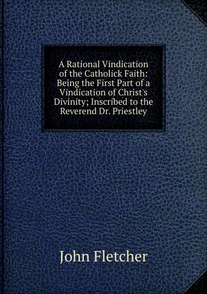 Обложка книги A Rational Vindication of the Catholick Faith: Being the First Part of a Vindication of Christ.s Divinity; Inscribed to the Reverend Dr. Priestley, John Fletcher