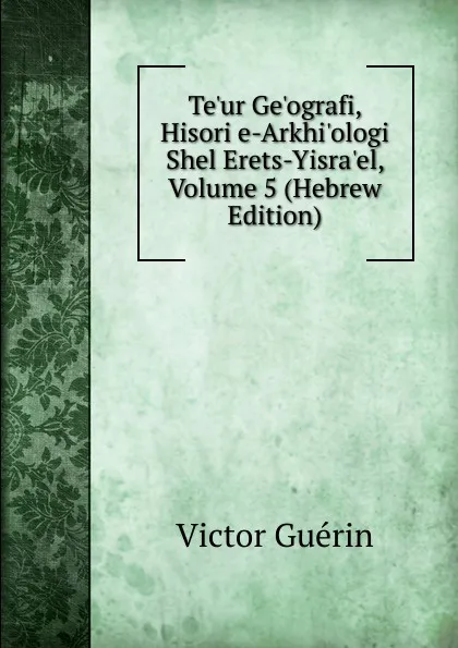 Обложка книги Te.ur Ge.ografi, Hisori e-Arkhi.ologi Shel Erets-Yisra.el, Volume 5 (Hebrew Edition), Victor Guérin