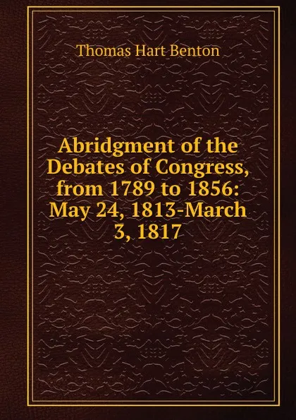 Обложка книги Abridgment of the Debates of Congress, from 1789 to 1856: May 24, 1813-March 3, 1817, Benton Thomas Hart