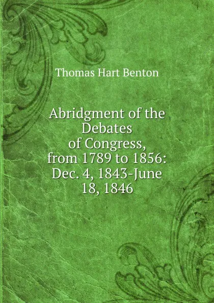 Обложка книги Abridgment of the Debates of Congress, from 1789 to 1856: Dec. 4, 1843-June 18, 1846, Benton Thomas Hart