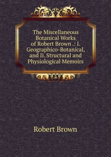 Обложка книги The Miscellaneous Botanical Works of Robert Brown .: I. Geographico-Botanical, and Ii. Structural and Physiological Memoirs, Robert Brown