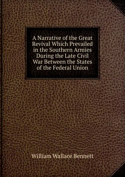 Обложка книги A Narrative of the Great Revival Which Prevailed in the Southern Armies During the Late Civil War Between the States of the Federal Union, William Wallace Bennett