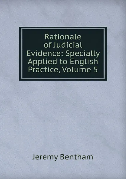 Обложка книги Rationale of Judicial Evidence: Specially Applied to English Practice, Volume 5, Jeremy Bentham