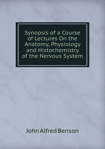 Обложка книги Synopsis of a Course of Lectures On the Anatomy, Physiology and Histochemistry of the Nervous System, John Alfred Benson