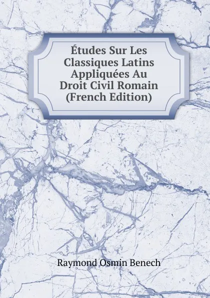 Обложка книги Etudes Sur Les Classiques Latins Appliquees Au Droit Civil Romain (French Edition), Raymond Osmin Benech