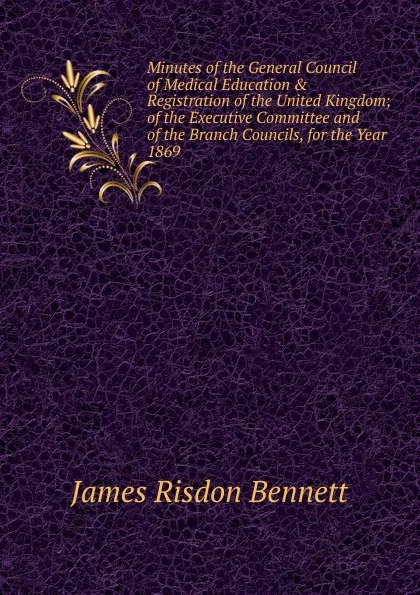 Обложка книги Minutes of the General Council of Medical Education . Registration of the United Kingdom; of the Executive Committee and of the Branch Councils, for the Year 1869, James Risdon Bennett