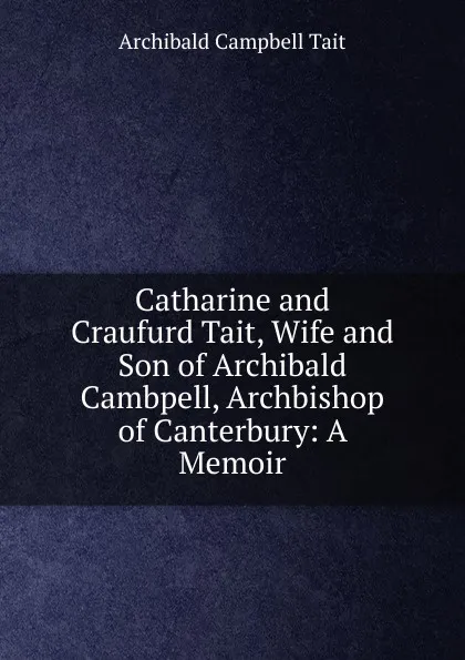 Обложка книги Catharine and Craufurd Tait, Wife and Son of Archibald Cambpell, Archbishop of Canterbury: A Memoir, Archibald Campbell Tait