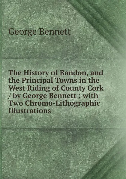 Обложка книги The History of Bandon, and the Principal Towns in the West Riding of County Cork / by George Bennett ; with Two Chromo-Lithographic Illustrations, George Bennett