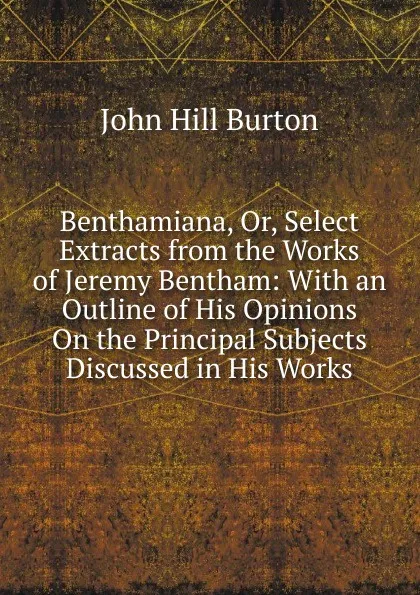 Обложка книги Benthamiana, Or, Select Extracts from the Works of Jeremy Bentham: With an Outline of His Opinions On the Principal Subjects Discussed in His Works, John Hill Burton