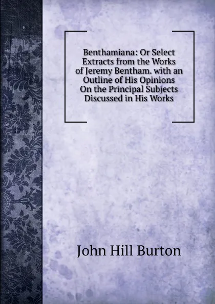 Обложка книги Benthamiana: Or Select Extracts from the Works of Jeremy Bentham. with an Outline of His Opinions On the Principal Subjects Discussed in His Works, John Hill Burton