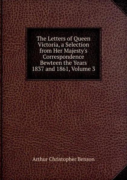 Обложка книги The Letters of Queen Victoria, a Selection from Her Majesty.s Correspondence Bewteen the Years 1837 and 1861, Volume 3, Arthur Christopher Benson