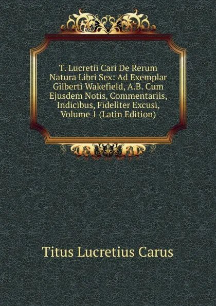 Обложка книги T. Lucretii Cari De Rerum Natura Libri Sex: Ad Exemplar Gilberti Wakefield, A.B. Cum Ejusdem Notis, Commentariis, Indicibus, Fideliter Excusi, Volume 1 (Latin Edition), Titus Lucretius Carus