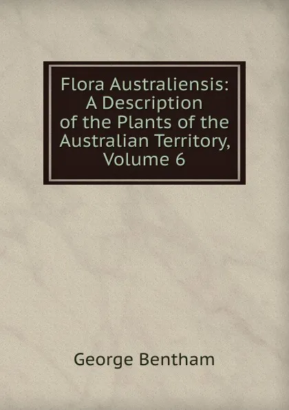 Обложка книги Flora Australiensis: A Description of the Plants of the Australian Territory, Volume 6, George Bentham