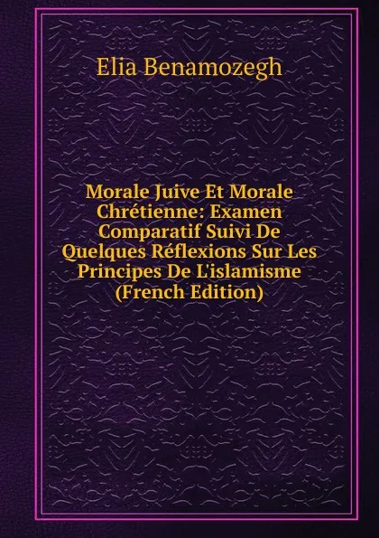 Обложка книги Morale Juive Et Morale Chretienne: Examen Comparatif Suivi De Quelques Reflexions Sur Les Principes De L.islamisme (French Edition), Elia Benamozegh