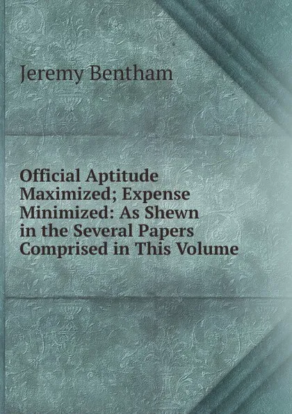 Обложка книги Official Aptitude Maximized; Expense Minimized: As Shewn in the Several Papers Comprised in This Volume, Jeremy Bentham