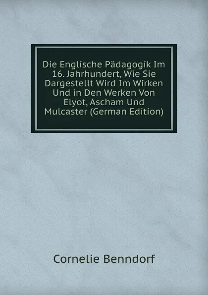 Обложка книги Die Englische Padagogik Im 16. Jahrhundert, Wie Sie Dargestellt Wird Im Wirken Und in Den Werken Von Elyot, Ascham Und Mulcaster (German Edition), Cornelie Benndorf