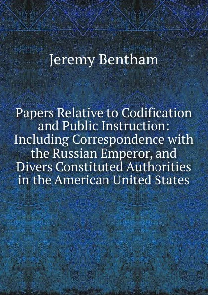 Обложка книги Papers Relative to Codification and Public Instruction: Including Correspondence with the Russian Emperor, and Divers Constituted Authorities in the American United States, Jeremy Bentham