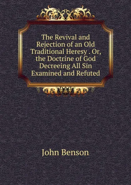 Обложка книги The Revival and Rejection of an Old Traditional Heresy . Or, the Doctrine of God Decreeing All Sin Examined and Refuted, John Benson