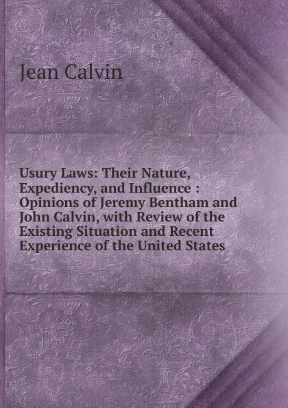 Обложка книги Usury Laws: Their Nature, Expediency, and Influence : Opinions of Jeremy Bentham and John Calvin, with Review of the Existing Situation and Recent Experience of the United States, Calvin Jean