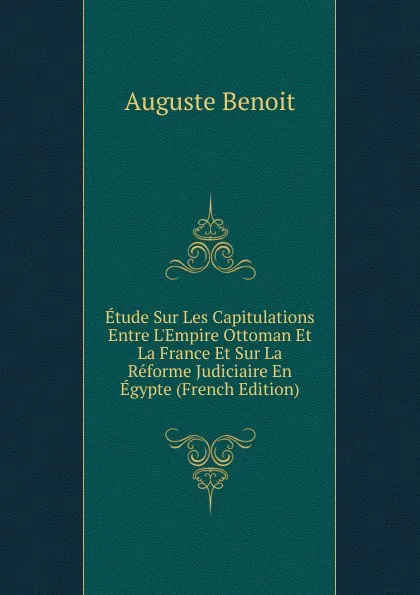 Обложка книги Etude Sur Les Capitulations Entre L.Empire Ottoman Et La France Et Sur La Reforme Judiciaire En Egypte (French Edition), Auguste Benoit