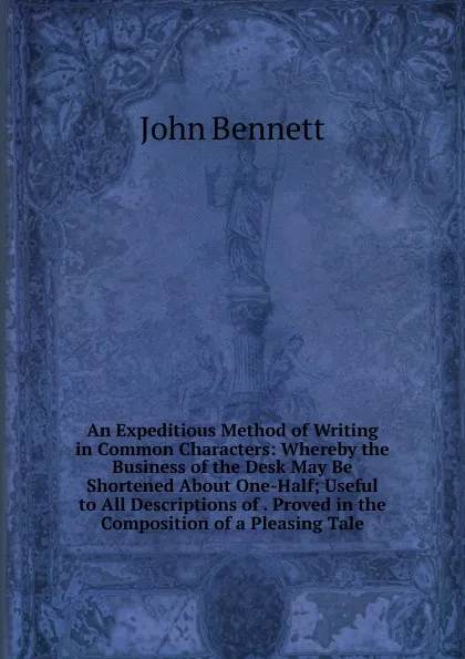 Обложка книги An Expeditious Method of Writing in Common Characters: Whereby the Business of the Desk May Be Shortened About One-Half; Useful to All Descriptions of . Proved in the Composition of a Pleasing Tale, John Bennett