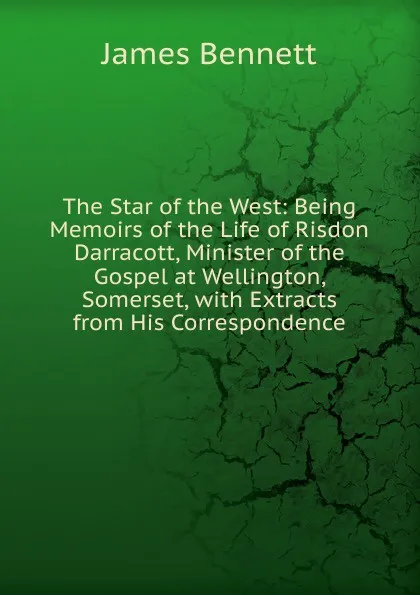 Обложка книги The Star of the West: Being Memoirs of the Life of Risdon Darracott, Minister of the Gospel at Wellington, Somerset, with Extracts from His Correspondence, James Bennett