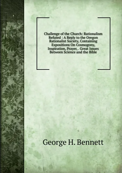 Обложка книги Challenge of the Church: Rationalism Refuted : A Reply to the Oregon Rationalist Society, Containing Expositions On Cosmogony, Inspiration, Prayer, . Great Issues Between Science and the Bible, George H. Bennett